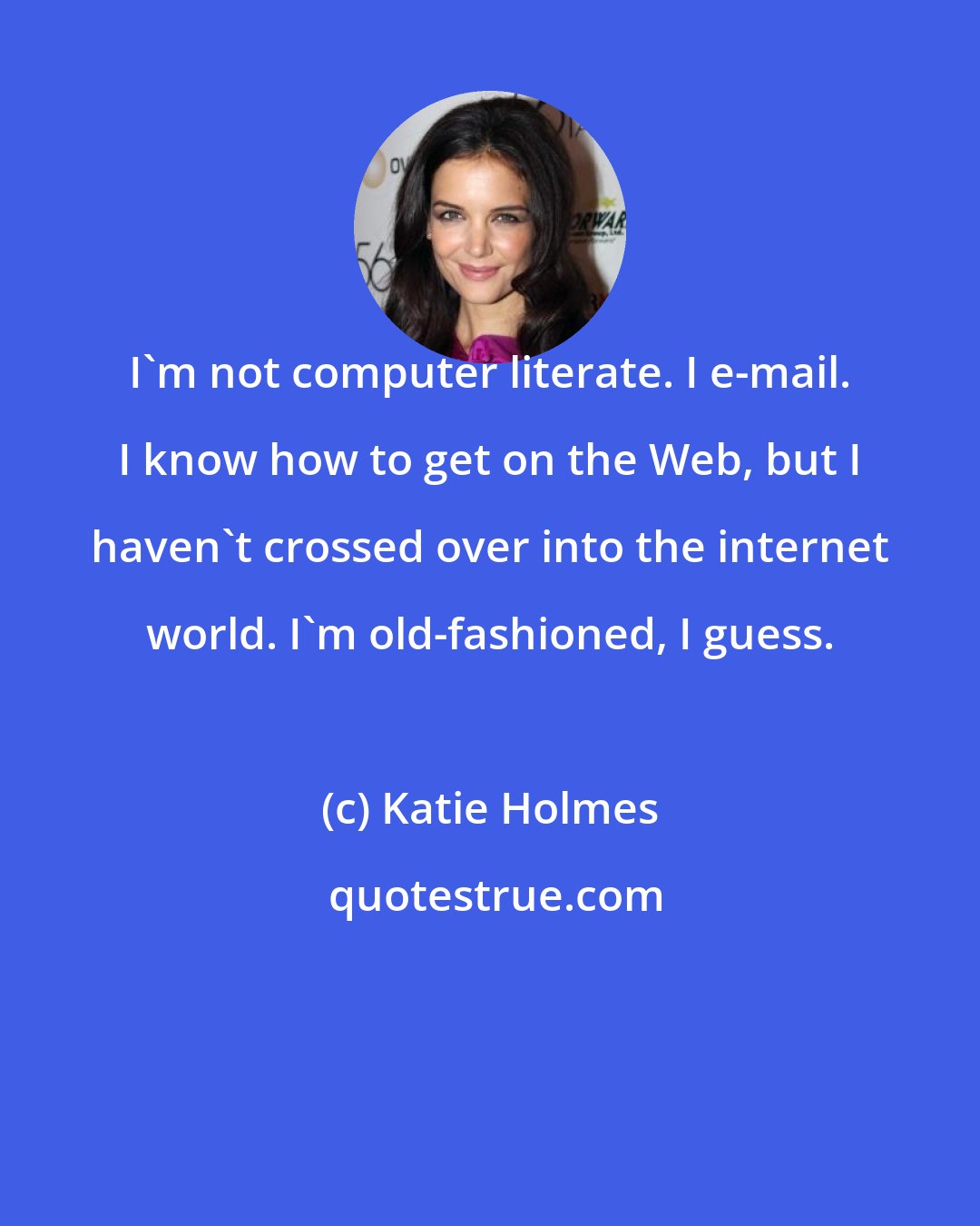 Katie Holmes: I'm not computer literate. I e-mail. I know how to get on the Web, but I haven't crossed over into the internet world. I'm old-fashioned, I guess.