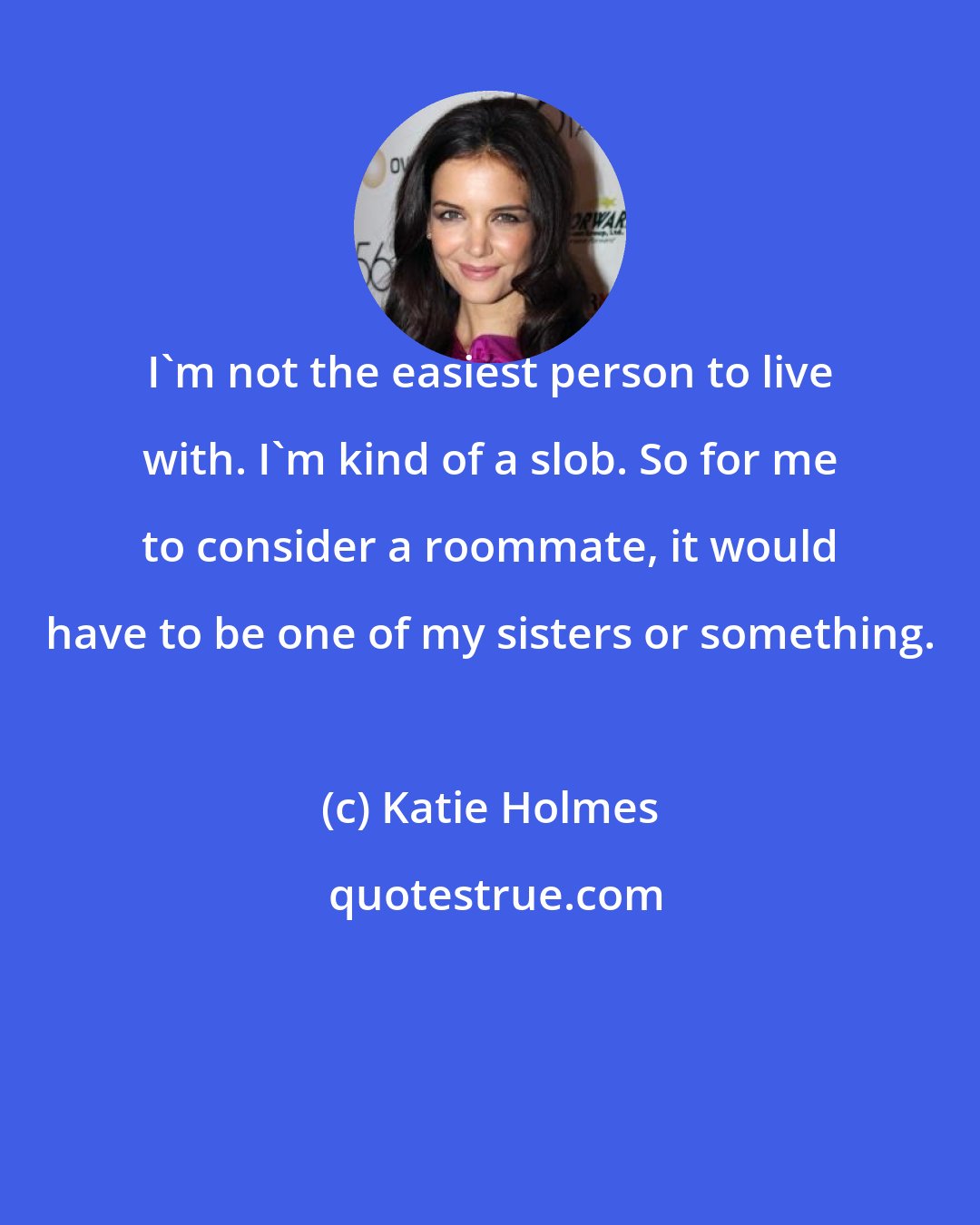 Katie Holmes: I'm not the easiest person to live with. I'm kind of a slob. So for me to consider a roommate, it would have to be one of my sisters or something.