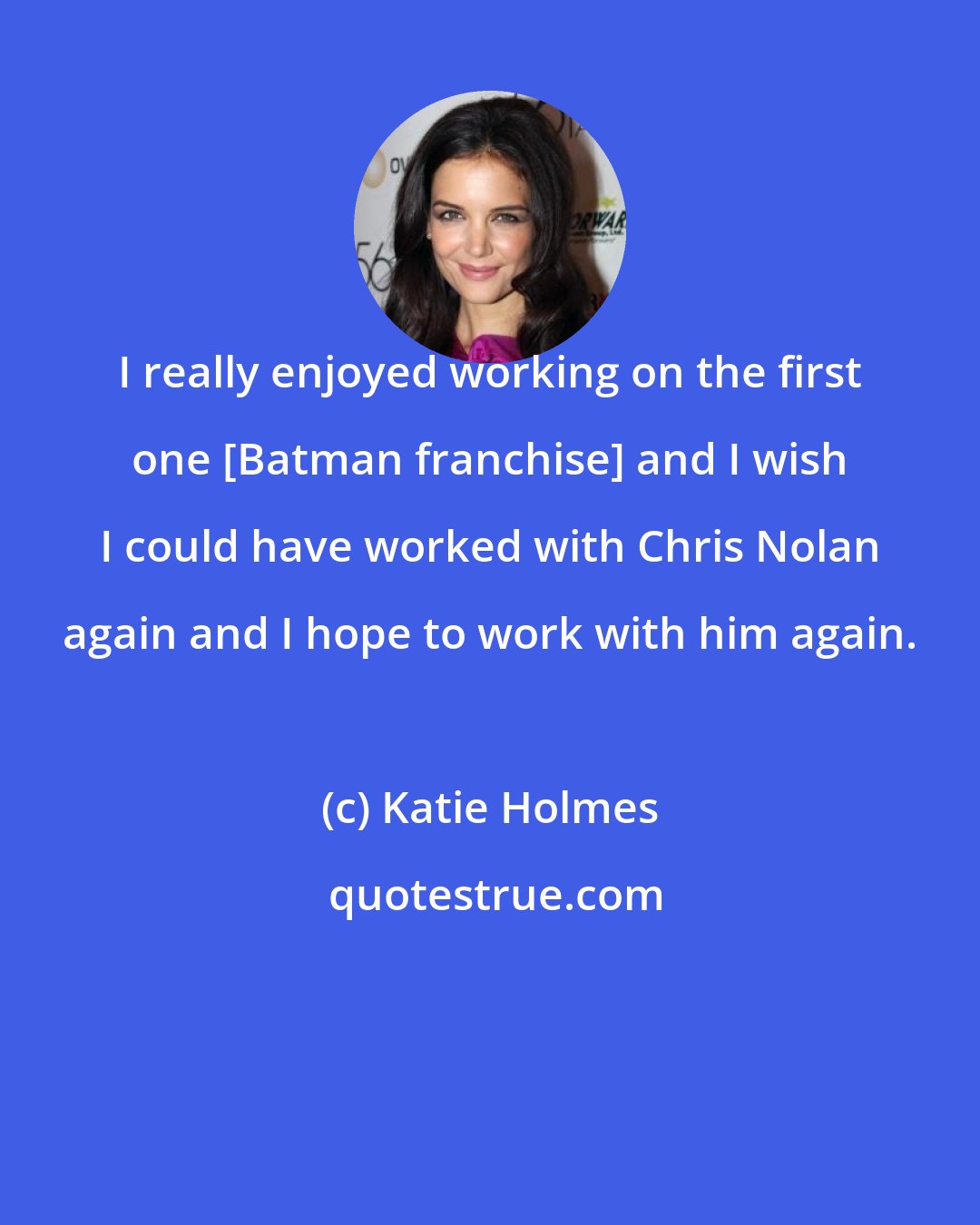 Katie Holmes: I really enjoyed working on the first one [Batman franchise] and I wish I could have worked with Chris Nolan again and I hope to work with him again.