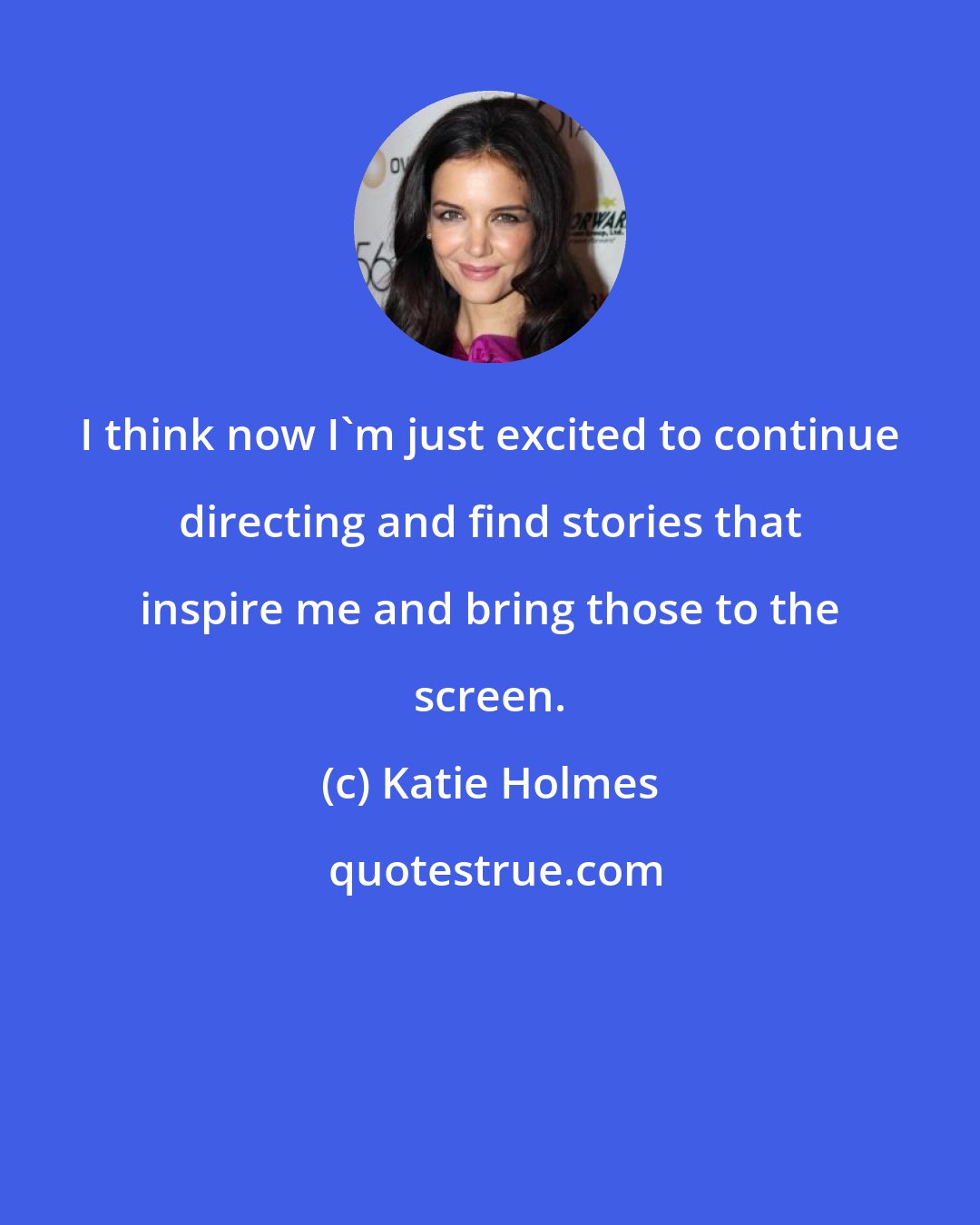 Katie Holmes: I think now I'm just excited to continue directing and find stories that inspire me and bring those to the screen.