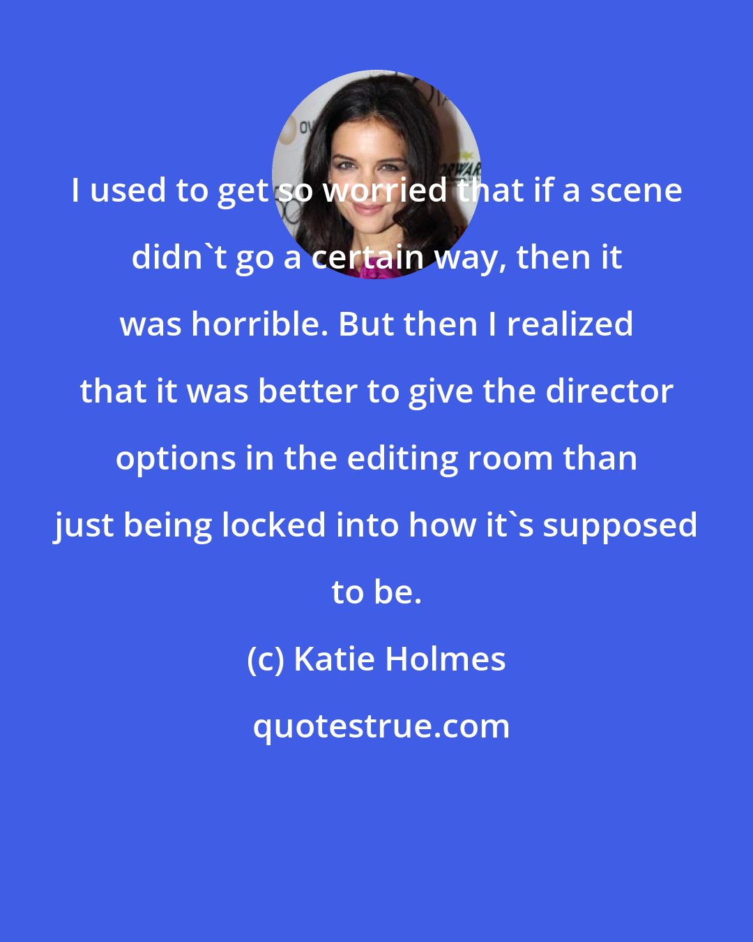 Katie Holmes: I used to get so worried that if a scene didn't go a certain way, then it was horrible. But then I realized that it was better to give the director options in the editing room than just being locked into how it's supposed to be.