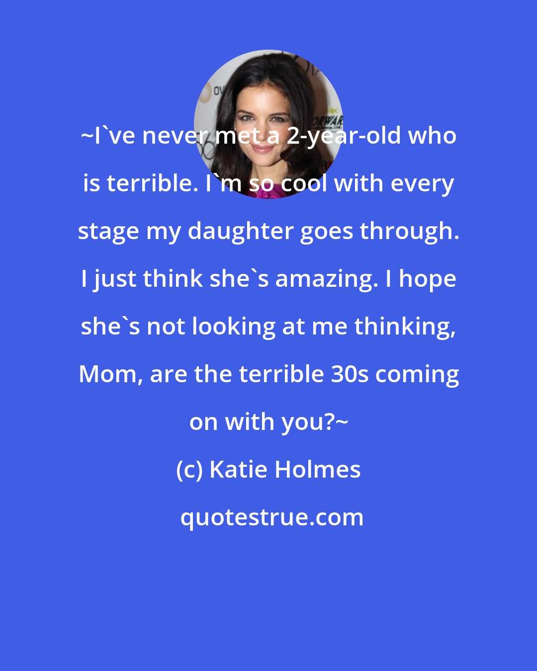 Katie Holmes: ~I've never met a 2-year-old who is terrible. I'm so cool with every stage my daughter goes through. I just think she's amazing. I hope she's not looking at me thinking, Mom, are the terrible 30s coming on with you?~