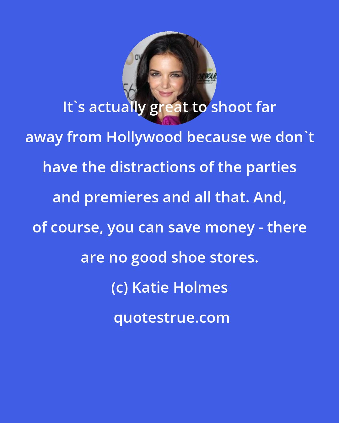 Katie Holmes: It's actually great to shoot far away from Hollywood because we don't have the distractions of the parties and premieres and all that. And, of course, you can save money - there are no good shoe stores.