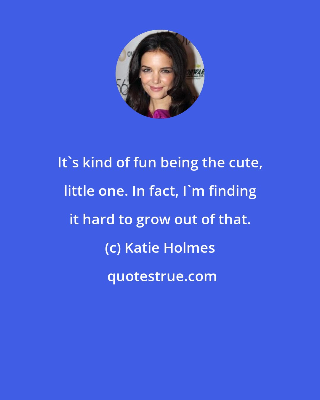 Katie Holmes: It's kind of fun being the cute, little one. In fact, I'm finding it hard to grow out of that.