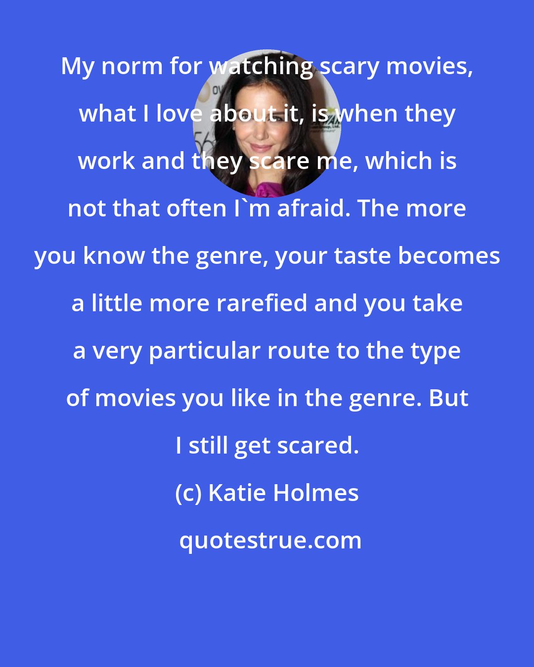 Katie Holmes: My norm for watching scary movies, what I love about it, is when they work and they scare me, which is not that often I'm afraid. The more you know the genre, your taste becomes a little more rarefied and you take a very particular route to the type of movies you like in the genre. But I still get scared.