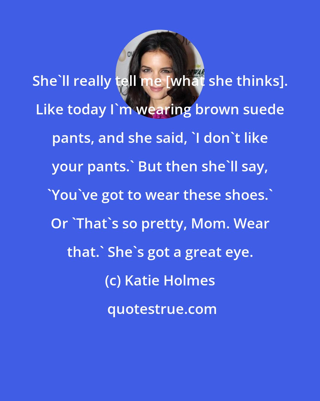 Katie Holmes: She'll really tell me [what she thinks]. Like today I'm wearing brown suede pants, and she said, 'I don't like your pants.' But then she'll say, `You've got to wear these shoes.' Or 'That's so pretty, Mom. Wear that.' She's got a great eye.