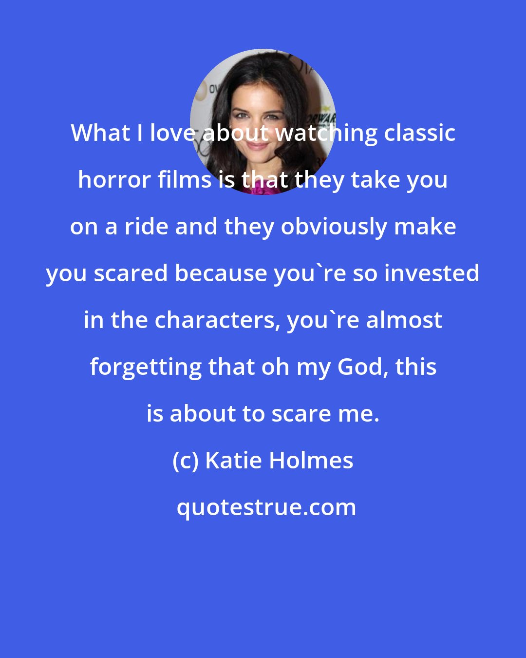 Katie Holmes: What I love about watching classic horror films is that they take you on a ride and they obviously make you scared because you're so invested in the characters, you're almost forgetting that oh my God, this is about to scare me.