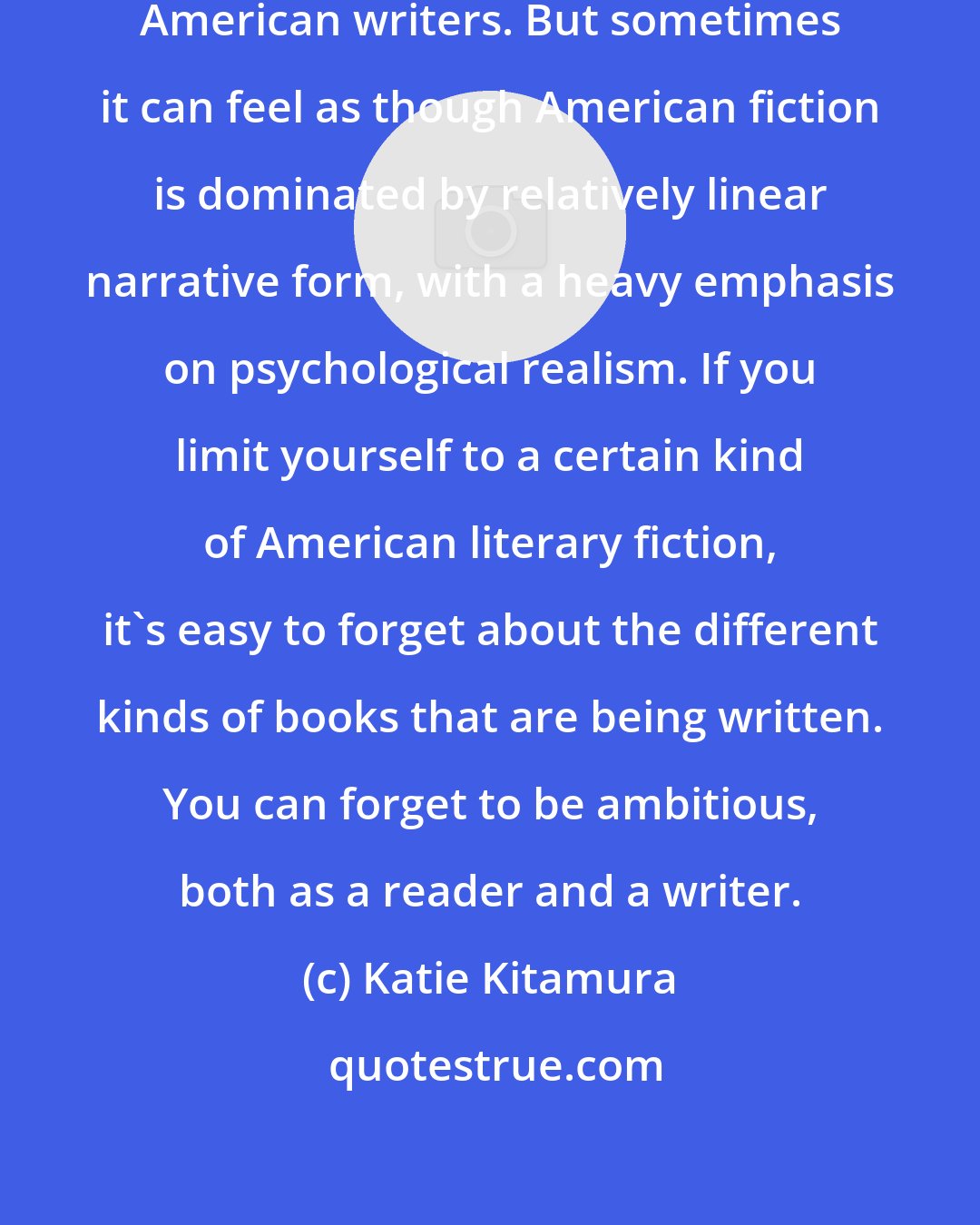 Katie Kitamura: Evidently, there are many great American writers. But sometimes it can feel as though American fiction is dominated by relatively linear narrative form, with a heavy emphasis on psychological realism. If you limit yourself to a certain kind of American literary fiction, it's easy to forget about the different kinds of books that are being written. You can forget to be ambitious, both as a reader and a writer.