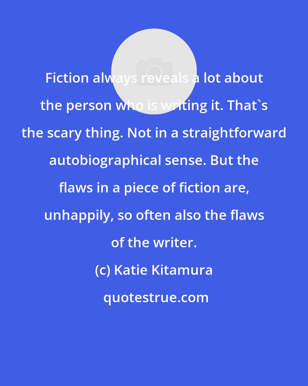 Katie Kitamura: Fiction always reveals a lot about the person who is writing it. That's the scary thing. Not in a straightforward autobiographical sense. But the flaws in a piece of fiction are, unhappily, so often also the flaws of the writer.