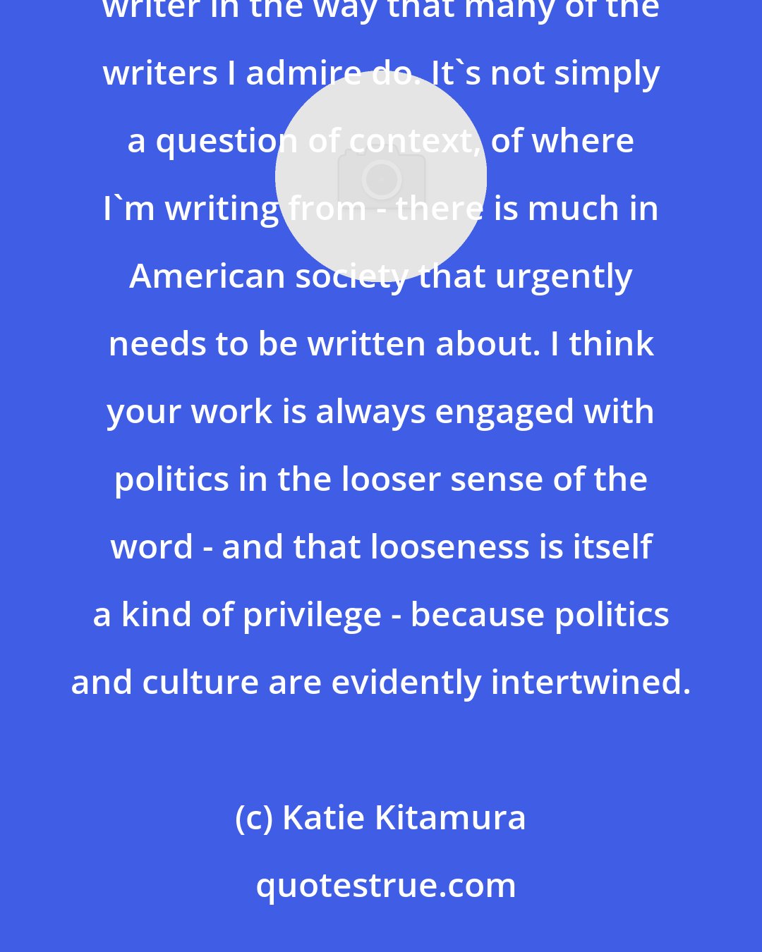 Katie Kitamura: I can't define myself as a political writer - I don't think I've earned it, and I don't function as a political writer in the way that many of the writers I admire do. It's not simply a question of context, of where I'm writing from - there is much in American society that urgently needs to be written about. I think your work is always engaged with politics in the looser sense of the word - and that looseness is itself a kind of privilege - because politics and culture are evidently intertwined.