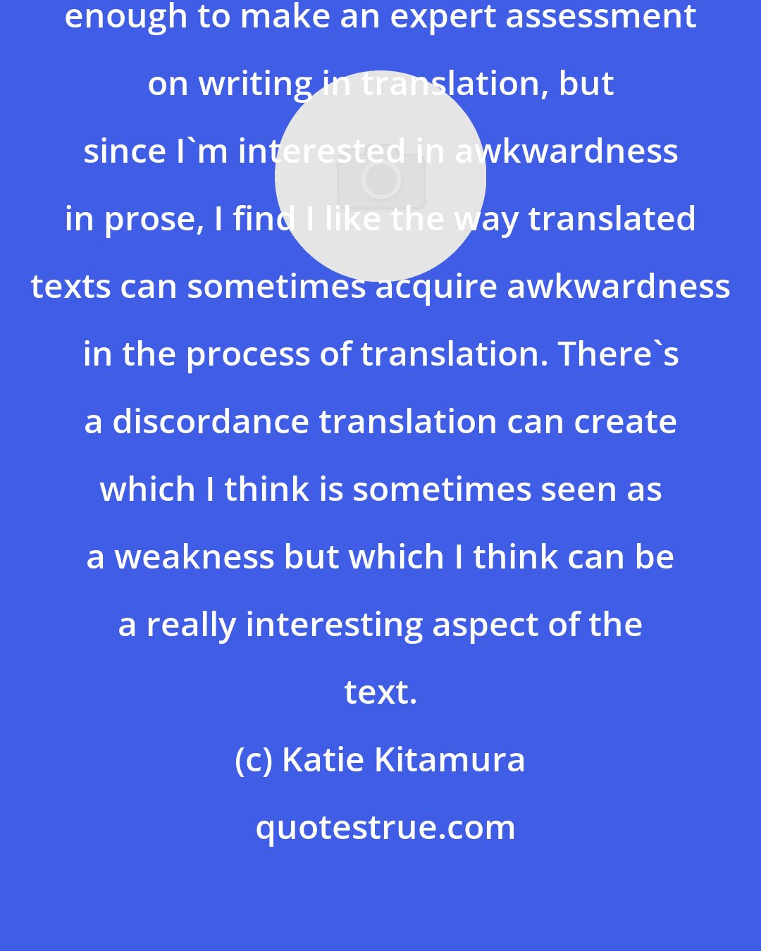 Katie Kitamura: I don't speak any languages well enough to make an expert assessment on writing in translation, but since I'm interested in awkwardness in prose, I find I like the way translated texts can sometimes acquire awkwardness in the process of translation. There's a discordance translation can create which I think is sometimes seen as a weakness but which I think can be a really interesting aspect of the text.