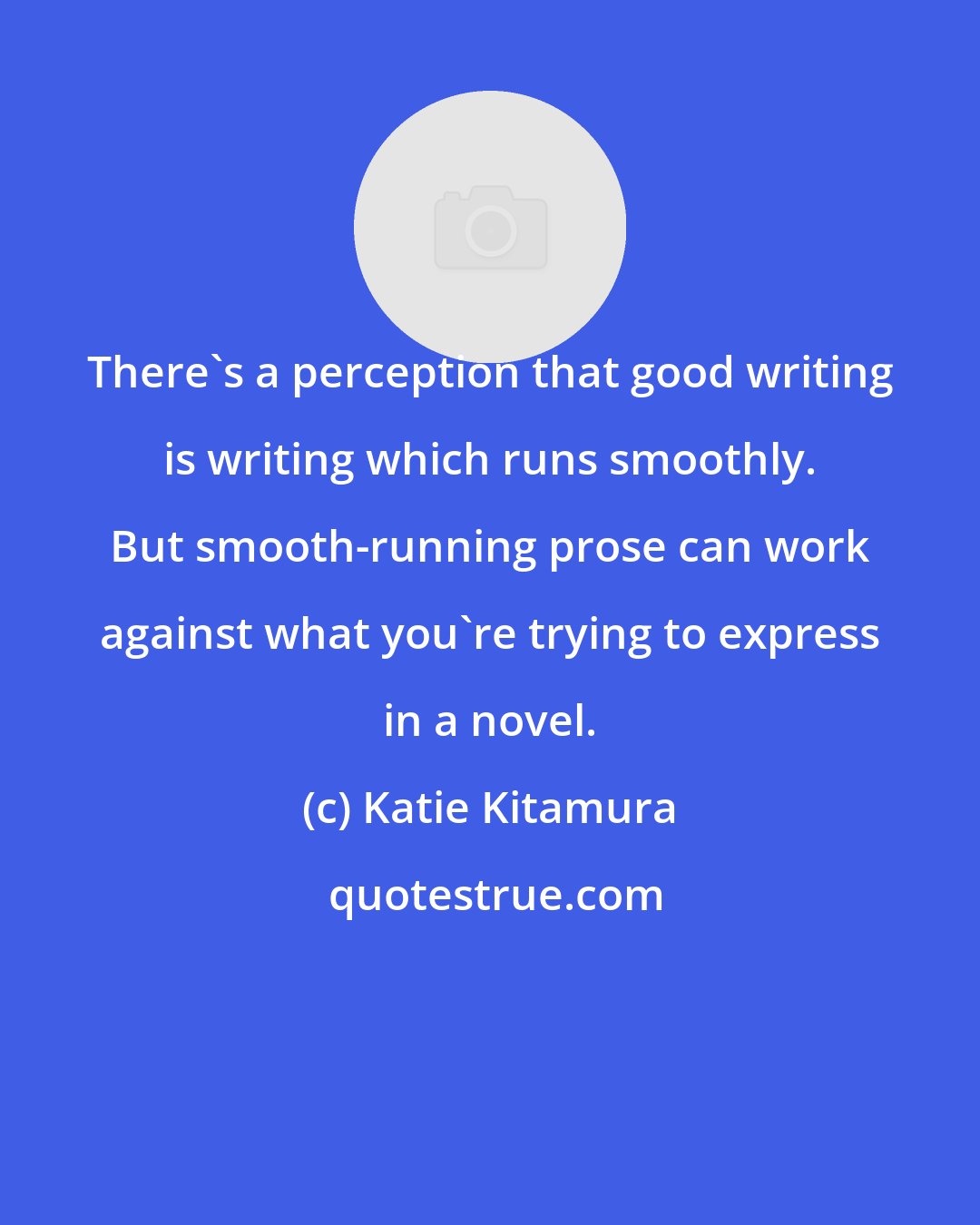 Katie Kitamura: There's a perception that good writing is writing which runs smoothly. But smooth-running prose can work against what you're trying to express in a novel.