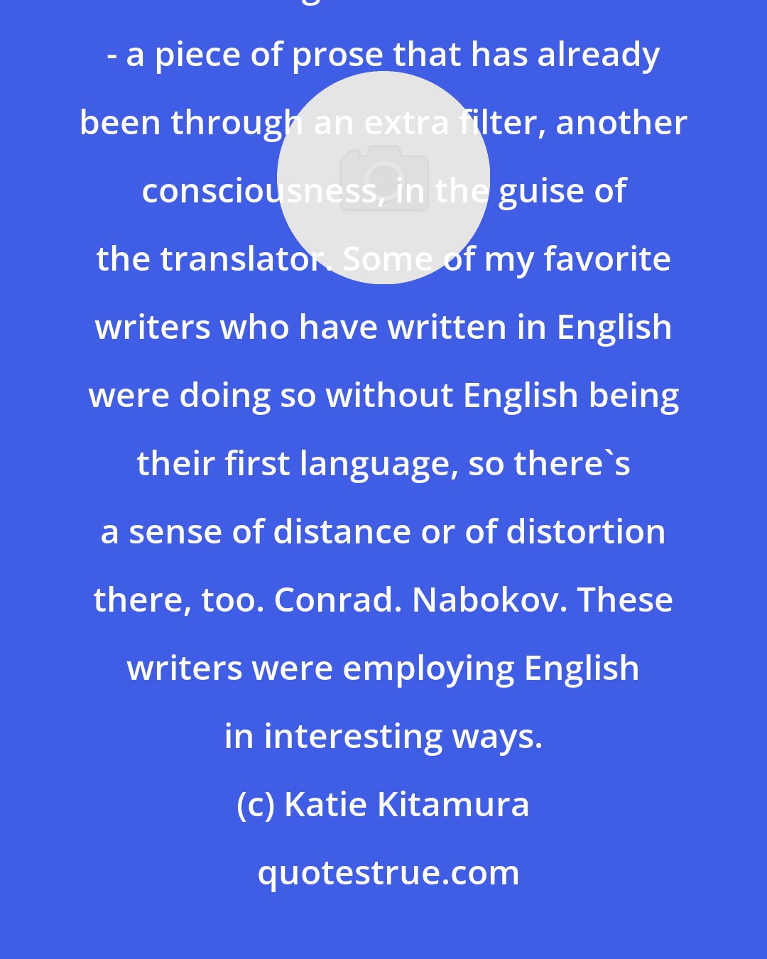 Katie Kitamura: Translated literature can be fascinating. There's something so intriguing about reading the text second hand - a piece of prose that has already been through an extra filter, another consciousness, in the guise of the translator. Some of my favorite writers who have written in English were doing so without English being their first language, so there's a sense of distance or of distortion there, too. Conrad. Nabokov. These writers were employing English in interesting ways.