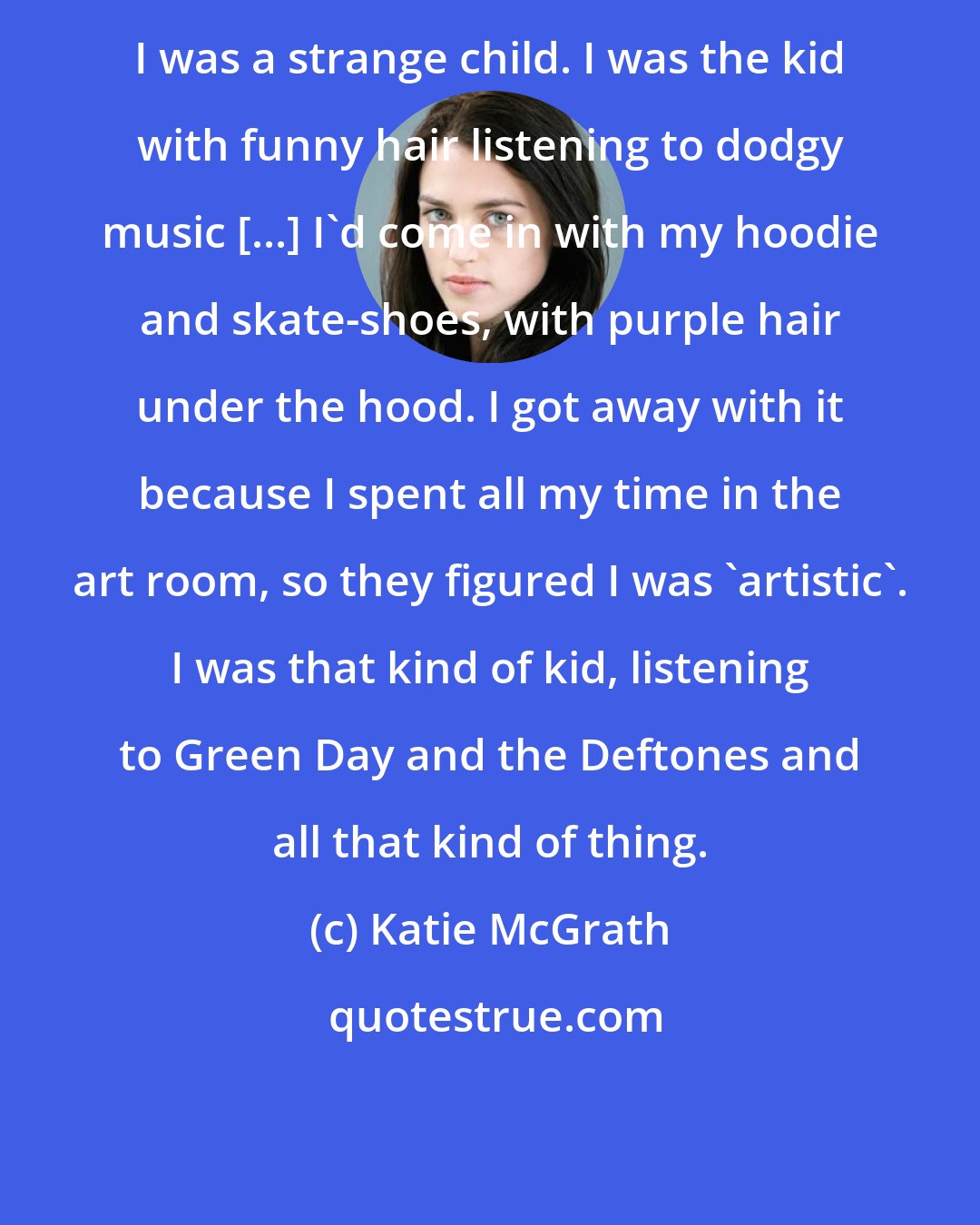 Katie McGrath: I was a strange child. I was the kid with funny hair listening to dodgy music [...] I'd come in with my hoodie and skate-shoes, with purple hair under the hood. I got away with it because I spent all my time in the art room, so they figured I was 'artistic'. I was that kind of kid, listening to Green Day and the Deftones and all that kind of thing.