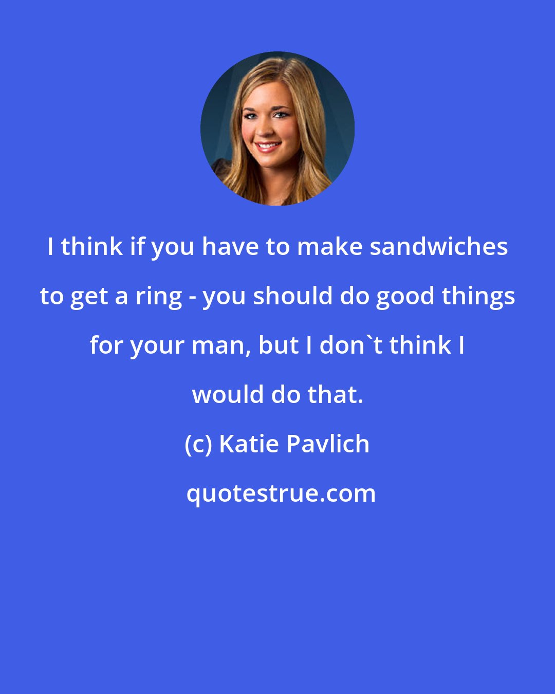 Katie Pavlich: I think if you have to make sandwiches to get a ring - you should do good things for your man, but I don't think I would do that.