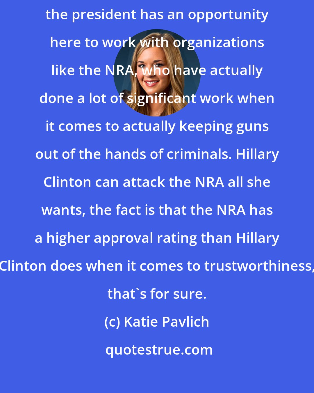 Katie Pavlich: It's not going to do anything. And it really is disappointing because the president has an opportunity here to work with organizations like the NRA, who have actually done a lot of significant work when it comes to actually keeping guns out of the hands of criminals. Hillary Clinton can attack the NRA all she wants, the fact is that the NRA has a higher approval rating than Hillary Clinton does when it comes to trustworthiness, that's for sure.
