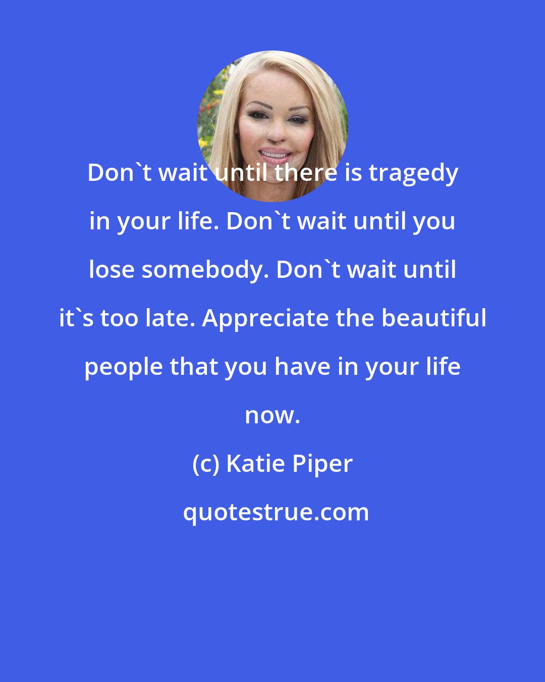 Katie Piper: Don't wait until there is tragedy in your life. Don't wait until you lose somebody. Don't wait until it's too late. Appreciate the beautiful people that you have in your life now.