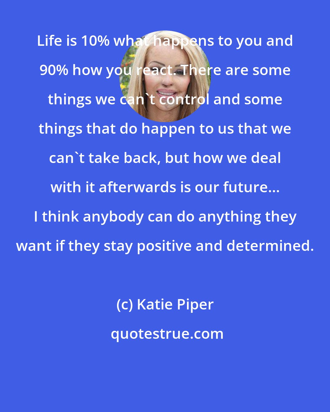 Katie Piper: Life is 10% what happens to you and 90% how you react. There are some things we can't control and some things that do happen to us that we can't take back, but how we deal with it afterwards is our future... I think anybody can do anything they want if they stay positive and determined.