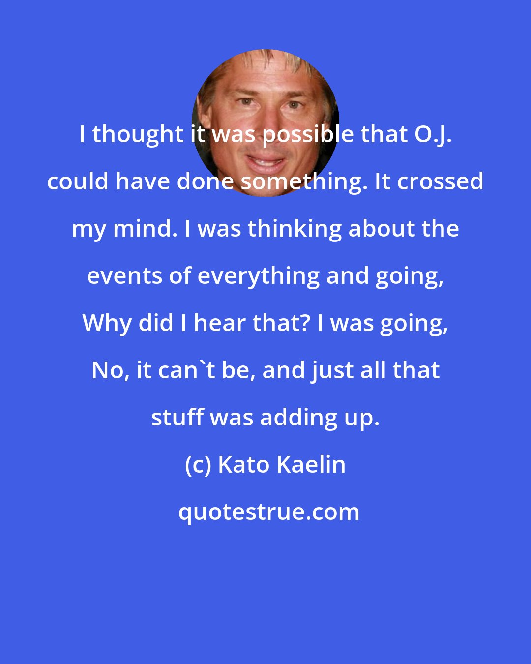 Kato Kaelin: I thought it was possible that O.J. could have done something. It crossed my mind. I was thinking about the events of everything and going, Why did I hear that? I was going, No, it can't be, and just all that stuff was adding up.