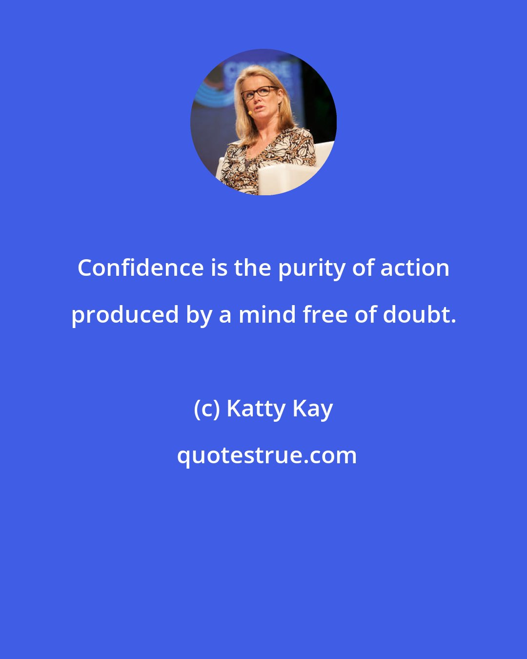 Katty Kay: Confidence is the purity of action produced by a mind free of doubt.