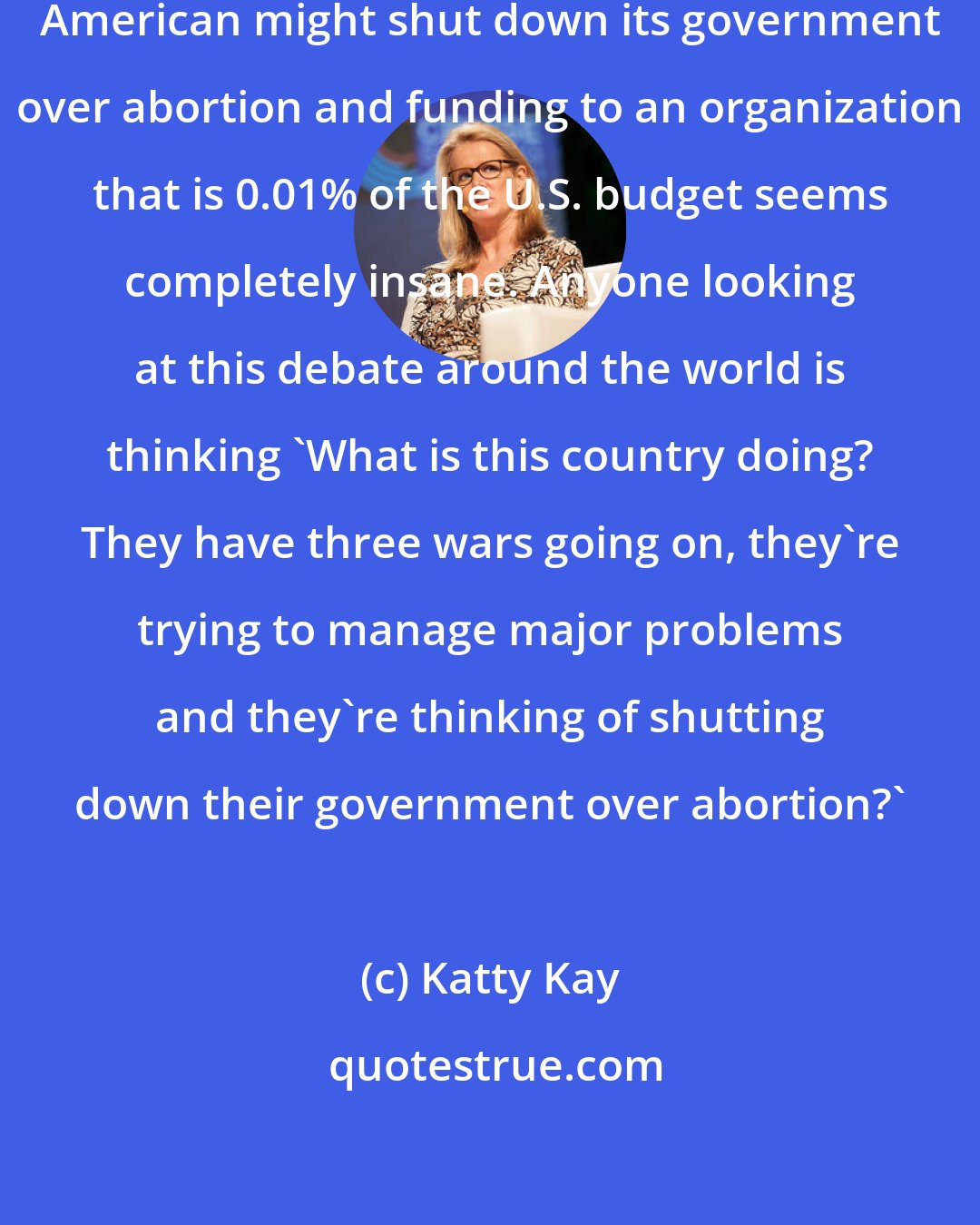 Katty Kay: The idea that the United States of American might shut down its government over abortion and funding to an organization that is 0.01% of the U.S. budget seems completely insane. Anyone looking at this debate around the world is thinking 'What is this country doing? They have three wars going on, they're trying to manage major problems and they're thinking of shutting down their government over abortion?'