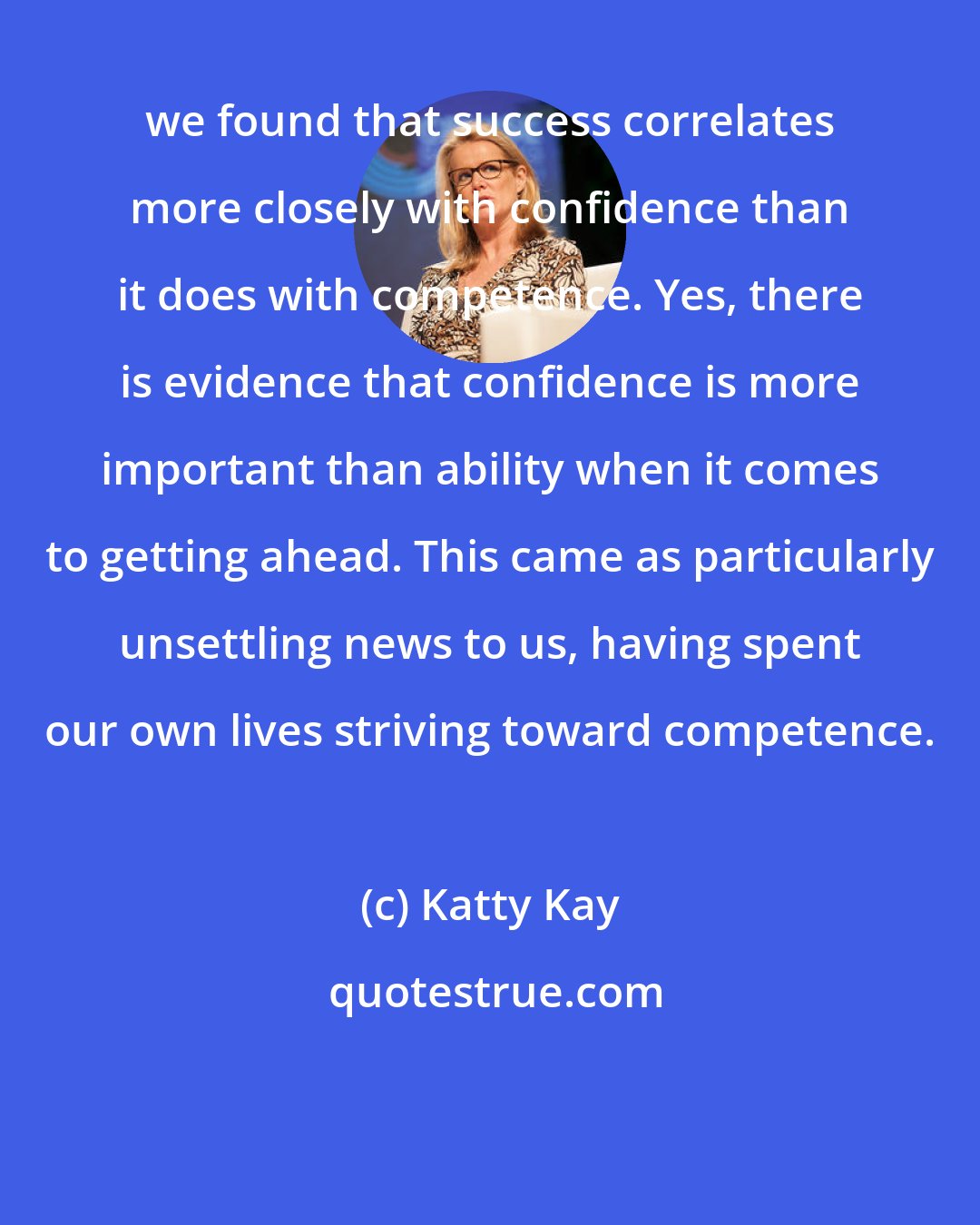 Katty Kay: we found that success correlates more closely with confidence than it does with competence. Yes, there is evidence that confidence is more important than ability when it comes to getting ahead. This came as particularly unsettling news to us, having spent our own lives striving toward competence.