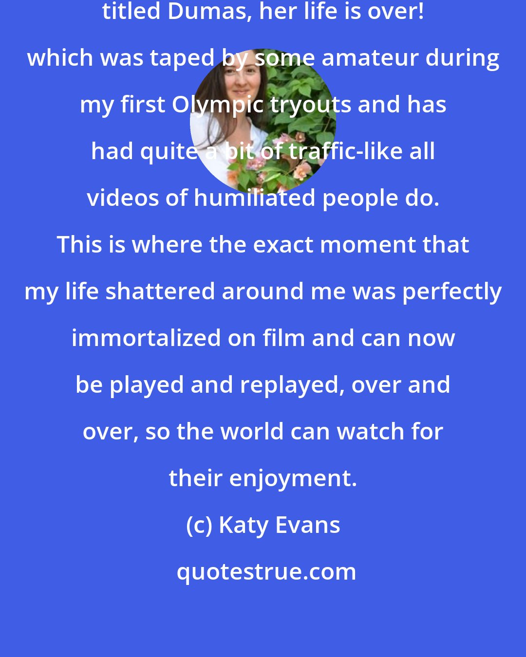 Katy Evans: There's an awful video of me on YouTube.com, titled Dumas, her life is over! which was taped by some amateur during my first Olympic tryouts and has had quite a bit of traffic-like all videos of humiliated people do. This is where the exact moment that my life shattered around me was perfectly immortalized on film and can now be played and replayed, over and over, so the world can watch for their enjoyment.