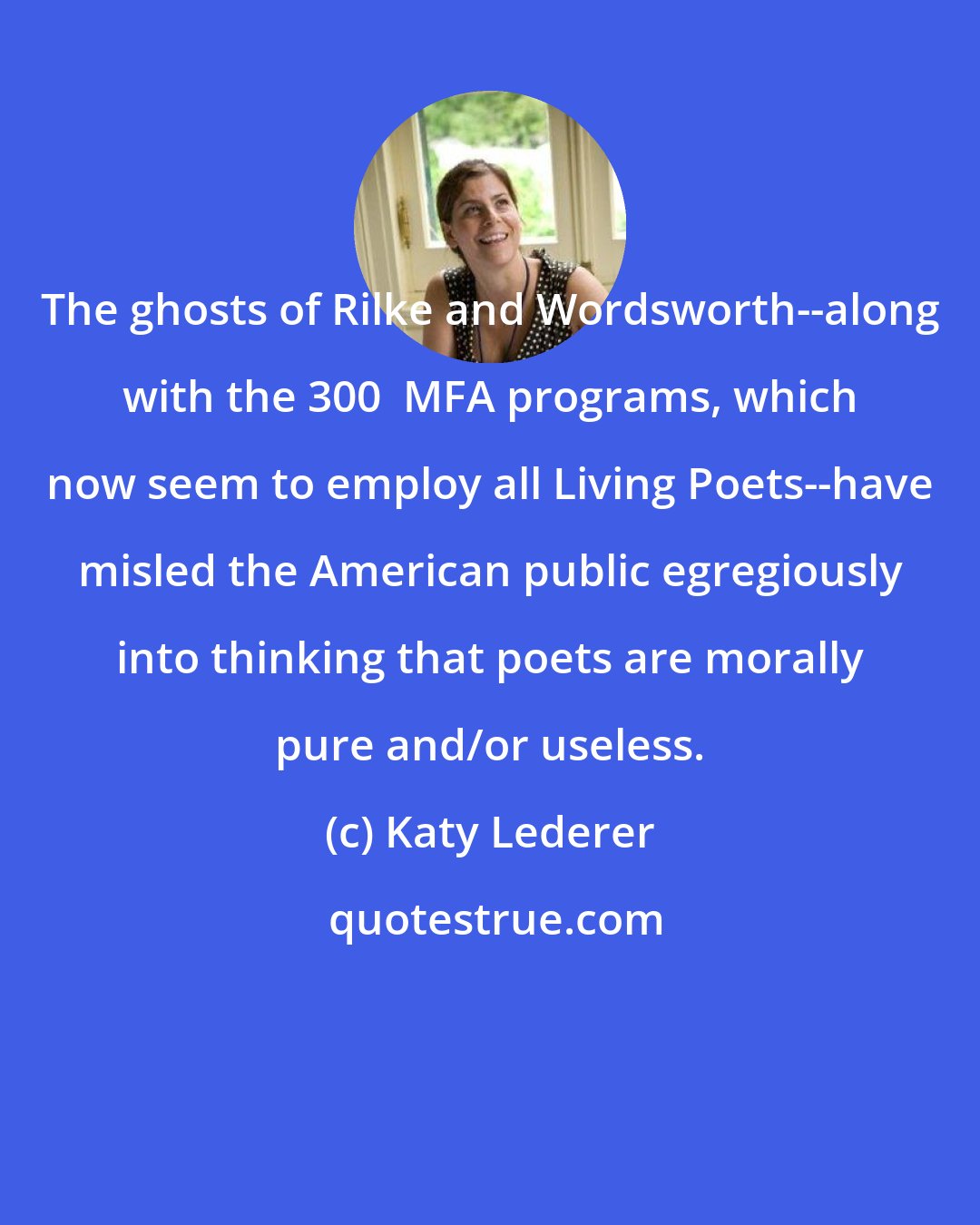 Katy Lederer: The ghosts of Rilke and Wordsworth--along with the 300+ MFA programs, which now seem to employ all Living Poets--have misled the American public egregiously into thinking that poets are morally pure and/or useless.