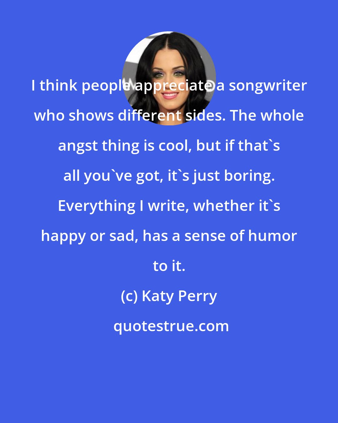 Katy Perry: I think people appreciate a songwriter who shows different sides. The whole angst thing is cool, but if that's all you've got, it's just boring. Everything I write, whether it's happy or sad, has a sense of humor to it.