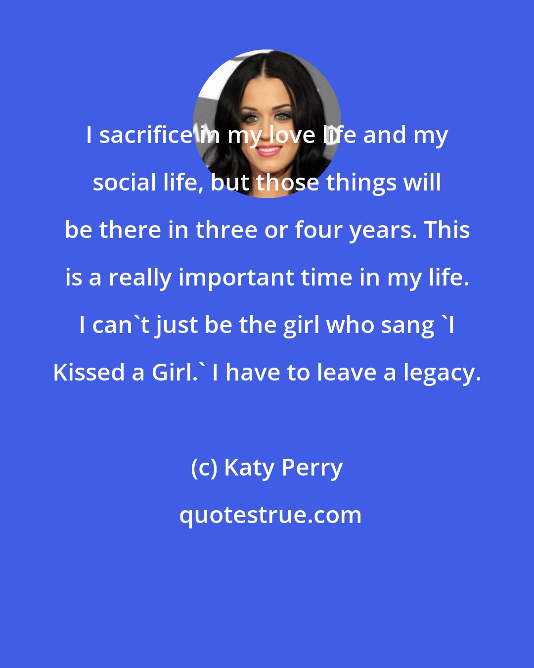 Katy Perry: I sacrifice in my love life and my social life, but those things will be there in three or four years. This is a really important time in my life. I can't just be the girl who sang 'I Kissed a Girl.' I have to leave a legacy.