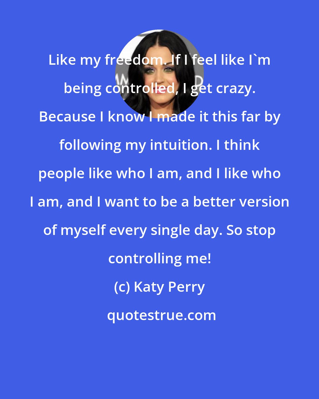 Katy Perry: Like my freedom. If I feel like I'm being controlled, I get crazy. Because I know I made it this far by following my intuition. I think people like who I am, and I like who I am, and I want to be a better version of myself every single day. So stop controlling me!