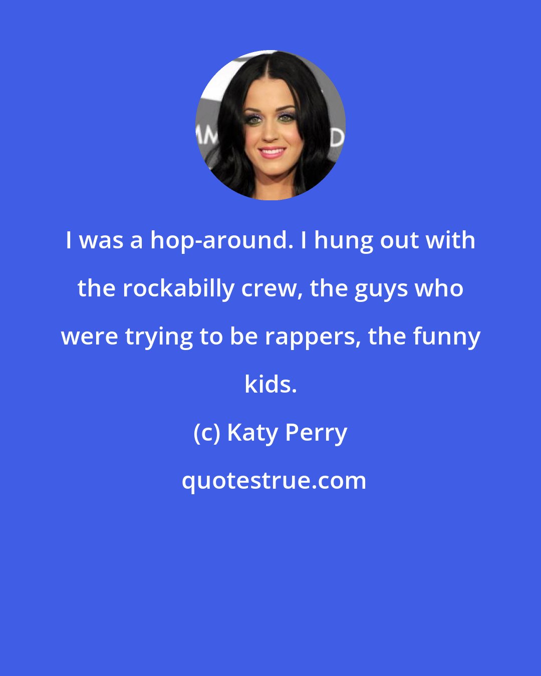 Katy Perry: I was a hop-around. I hung out with the rockabilly crew, the guys who were trying to be rappers, the funny kids.