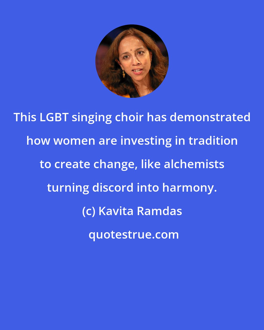 Kavita Ramdas: This LGBT singing choir has demonstrated how women are investing in tradition to create change, like alchemists turning discord into harmony.