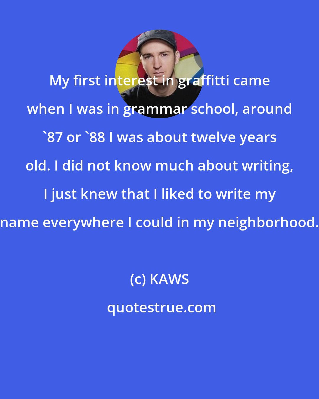 KAWS: My first interest in graffitti came when I was in grammar school, around '87 or '88 I was about twelve years old. I did not know much about writing, I just knew that I liked to write my name everywhere I could in my neighborhood.