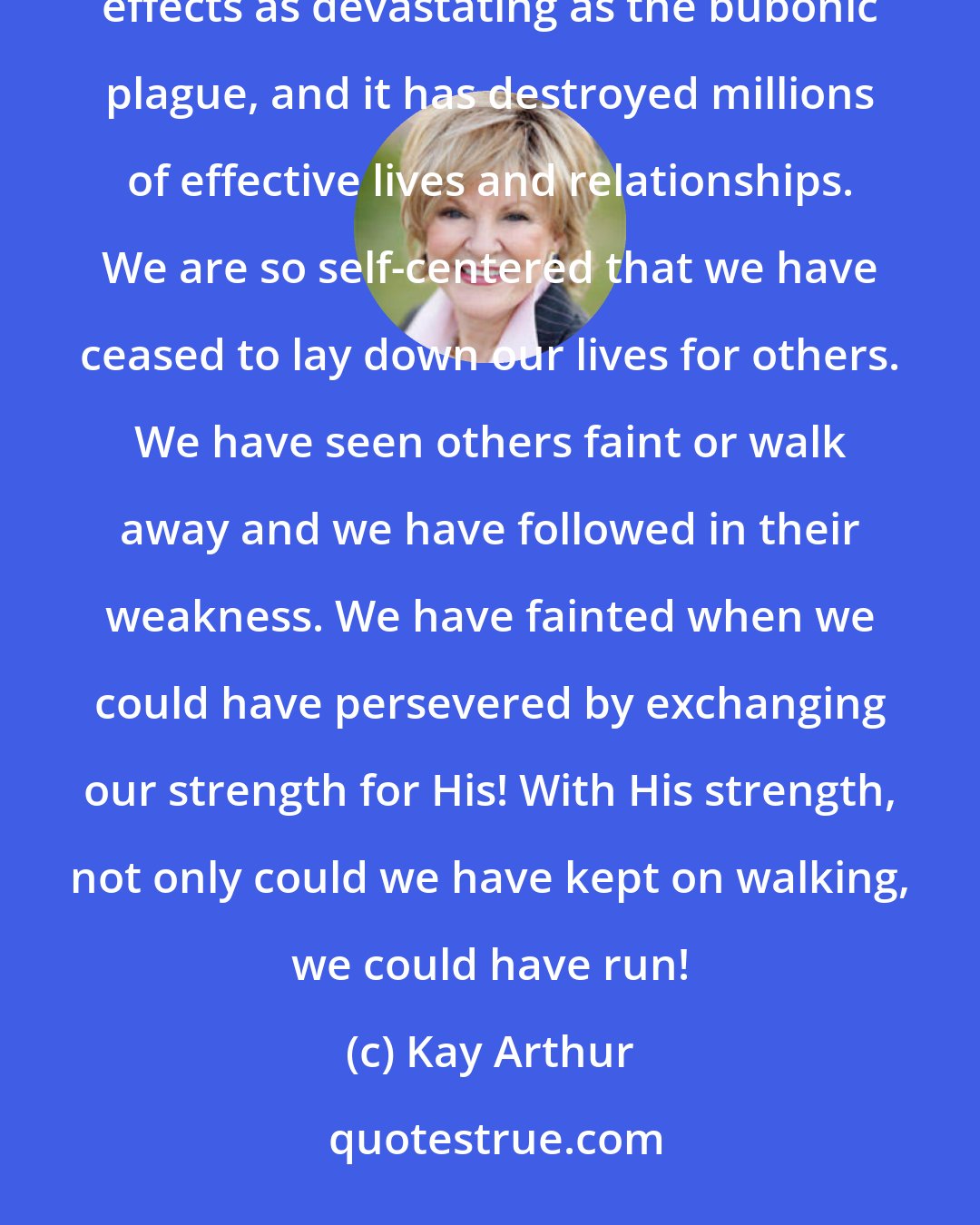 Kay Arthur: Our society is filled with runaways, dropouts, and quitters. The epidemic of walking away has hit our land with effects as devastating as the bubonic plague, and it has destroyed millions of effective lives and relationships. We are so self-centered that we have ceased to lay down our lives for others. We have seen others faint or walk away and we have followed in their weakness. We have fainted when we could have persevered by exchanging our strength for His! With His strength, not only could we have kept on walking, we could have run!