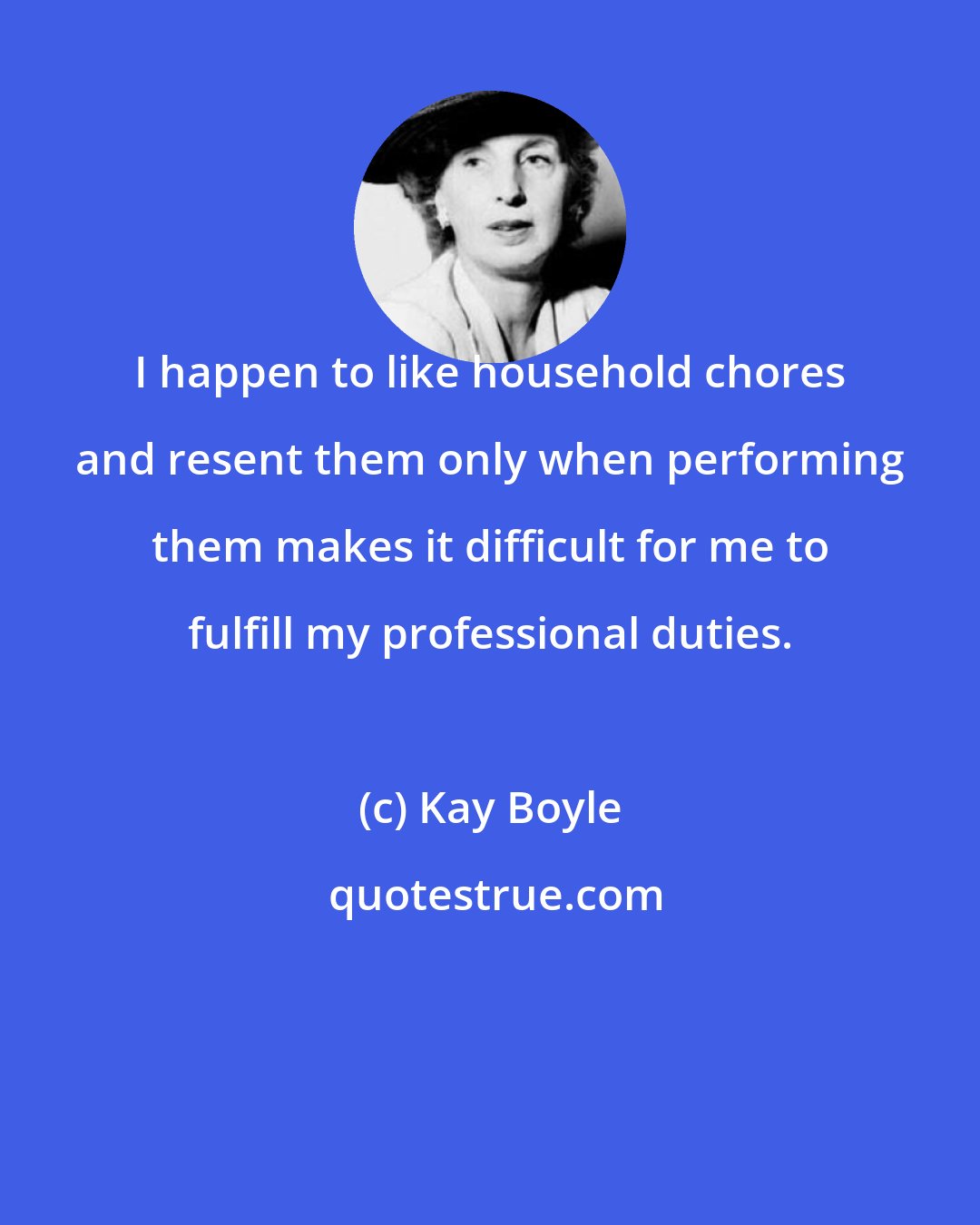 Kay Boyle: I happen to like household chores and resent them only when performing them makes it difficult for me to fulfill my professional duties.