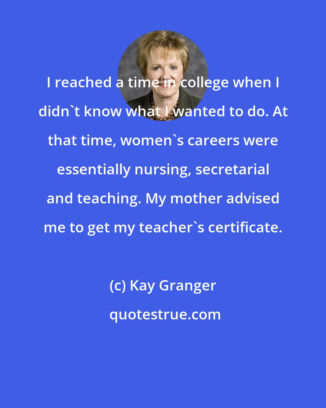 Kay Granger: I reached a time in college when I didn't know what I wanted to do. At that time, women's careers were essentially nursing, secretarial and teaching. My mother advised me to get my teacher's certificate.