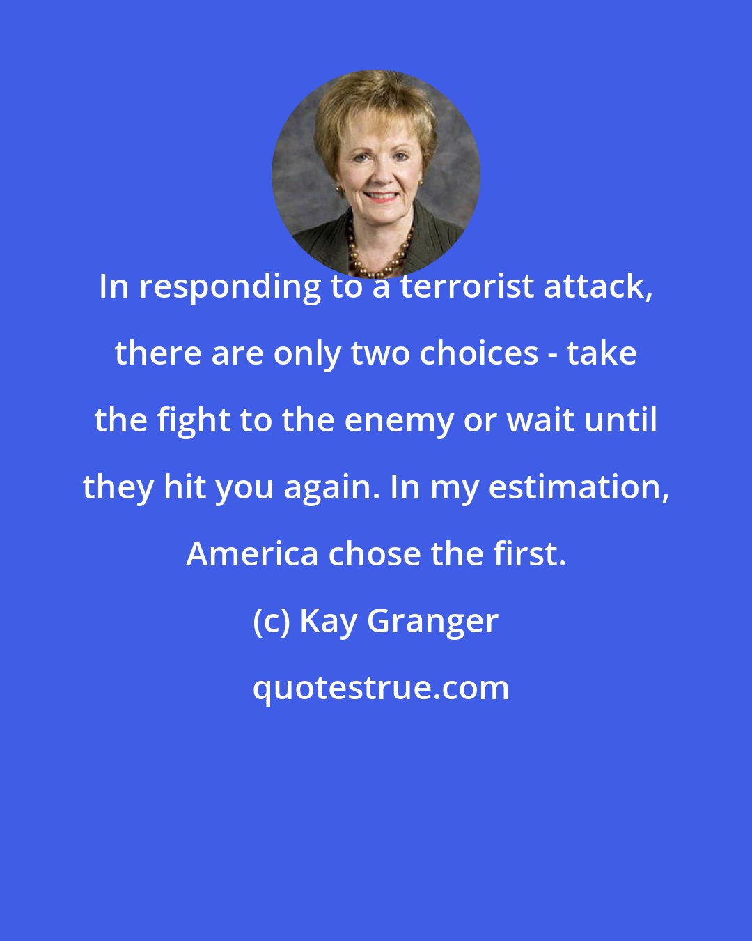Kay Granger: In responding to a terrorist attack, there are only two choices - take the fight to the enemy or wait until they hit you again. In my estimation, America chose the first.