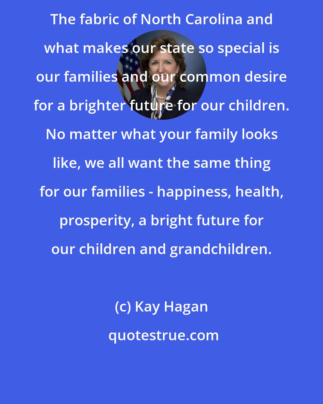 Kay Hagan: The fabric of North Carolina and what makes our state so special is our families and our common desire for a brighter future for our children. No matter what your family looks like, we all want the same thing for our families - happiness, health, prosperity, a bright future for our children and grandchildren.