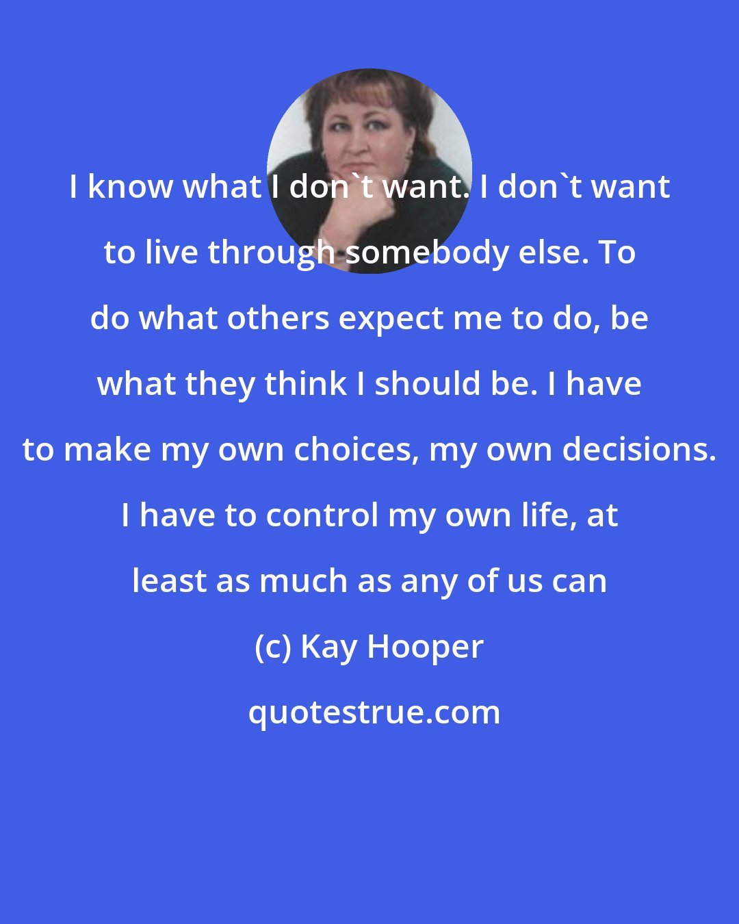 Kay Hooper: I know what I don't want. I don't want to live through somebody else. To do what others expect me to do, be what they think I should be. I have to make my own choices, my own decisions. I have to control my own life, at least as much as any of us can