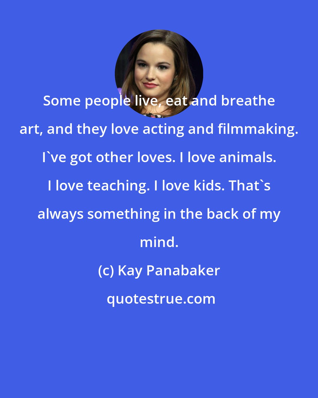 Kay Panabaker: Some people live, eat and breathe art, and they love acting and filmmaking. I've got other loves. I love animals. I love teaching. I love kids. That's always something in the back of my mind.