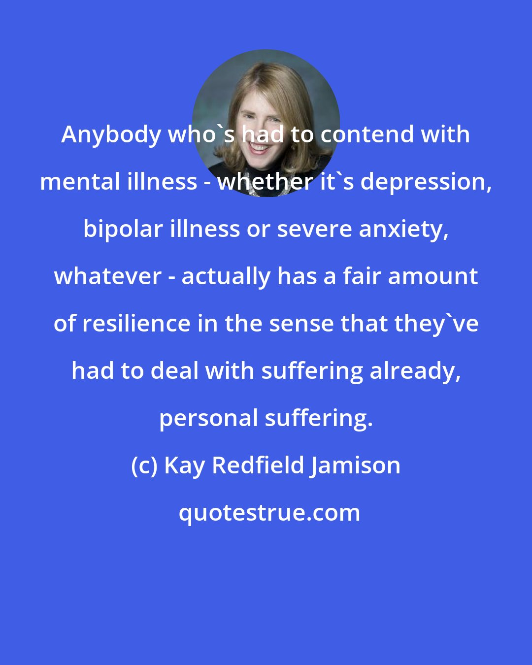 Kay Redfield Jamison: Anybody who's had to contend with mental illness - whether it's depression, bipolar illness or severe anxiety, whatever - actually has a fair amount of resilience in the sense that they've had to deal with suffering already, personal suffering.