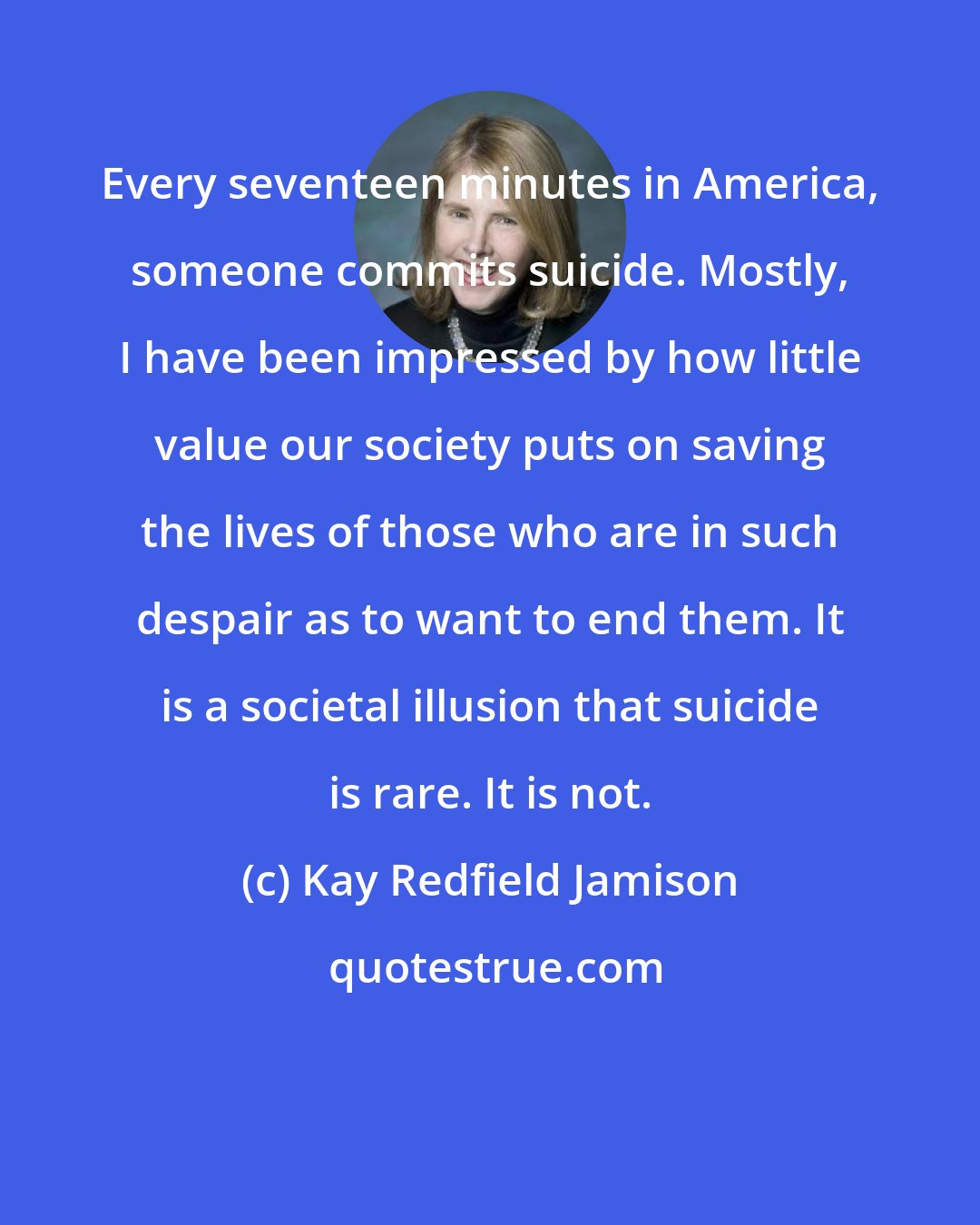 Kay Redfield Jamison: Every seventeen minutes in America, someone commits suicide. Mostly, I have been impressed by how little value our society puts on saving the lives of those who are in such despair as to want to end them. It is a societal illusion that suicide is rare. It is not.