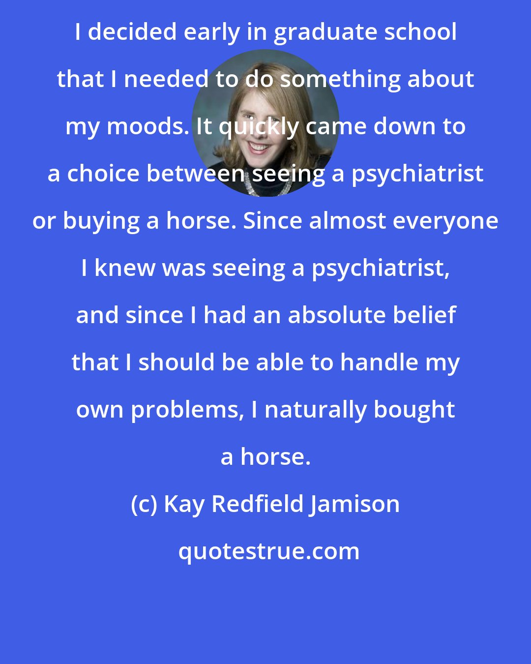 Kay Redfield Jamison: I decided early in graduate school that I needed to do something about my moods. It quickly came down to a choice between seeing a psychiatrist or buying a horse. Since almost everyone I knew was seeing a psychiatrist, and since I had an absolute belief that I should be able to handle my own problems, I naturally bought a horse.