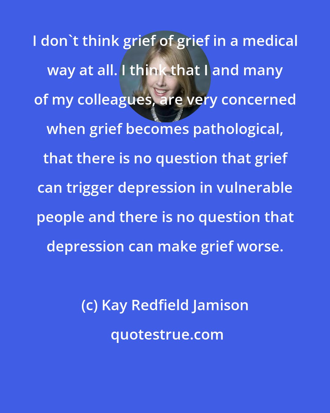 Kay Redfield Jamison: I don't think grief of grief in a medical way at all. I think that I and many of my colleagues, are very concerned when grief becomes pathological, that there is no question that grief can trigger depression in vulnerable people and there is no question that depression can make grief worse.