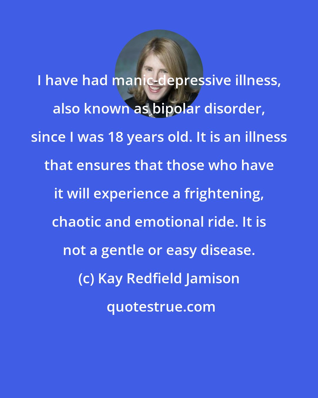 Kay Redfield Jamison: I have had manic-depressive illness, also known as bipolar disorder, since I was 18 years old. It is an illness that ensures that those who have it will experience a frightening, chaotic and emotional ride. It is not a gentle or easy disease.