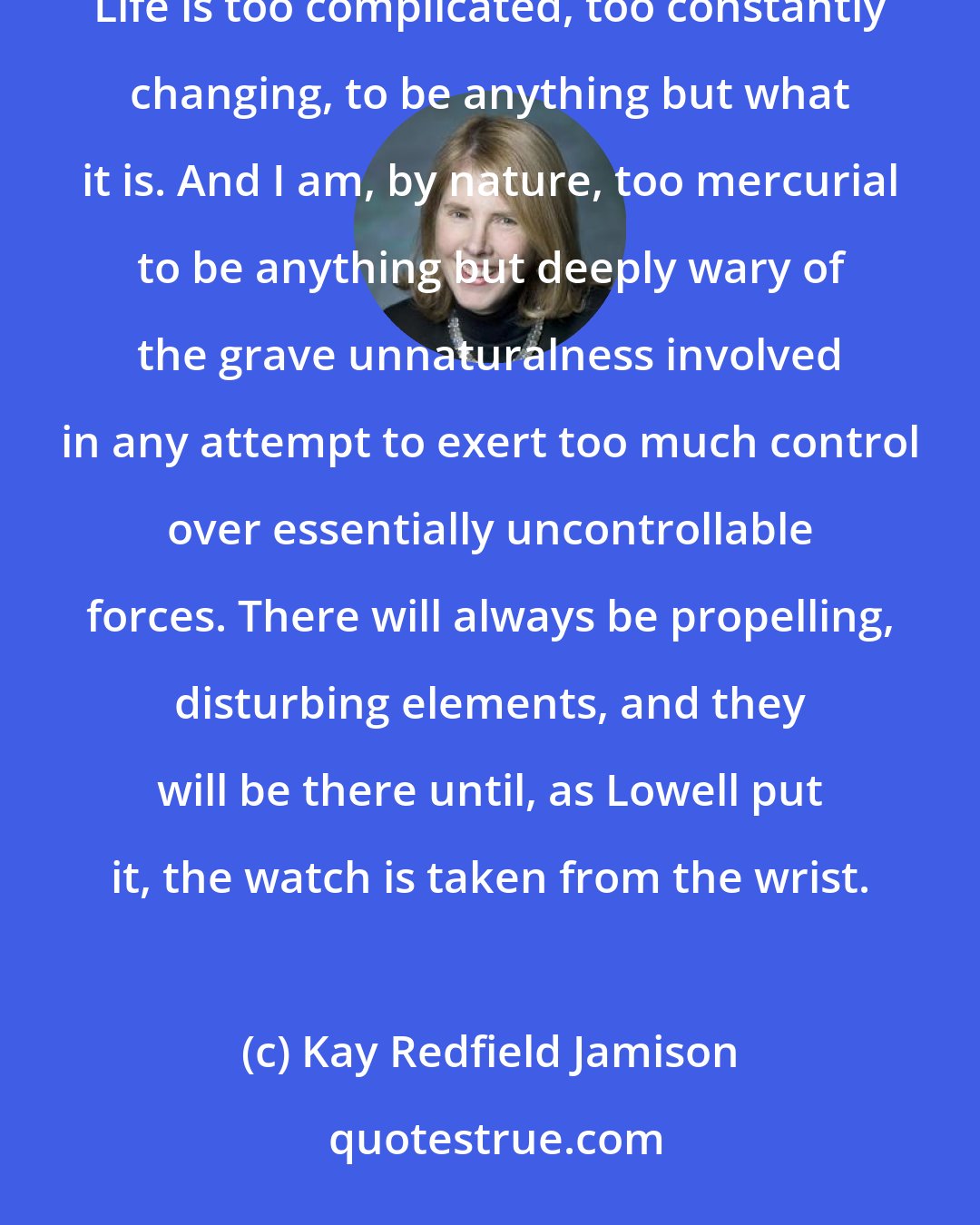 Kay Redfield Jamison: I long ago abandoned the notion of a life without storms, or a world without dry and killing seasons. Life is too complicated, too constantly changing, to be anything but what it is. And I am, by nature, too mercurial to be anything but deeply wary of the grave unnaturalness involved in any attempt to exert too much control over essentially uncontrollable forces. There will always be propelling, disturbing elements, and they will be there until, as Lowell put it, the watch is taken from the wrist.