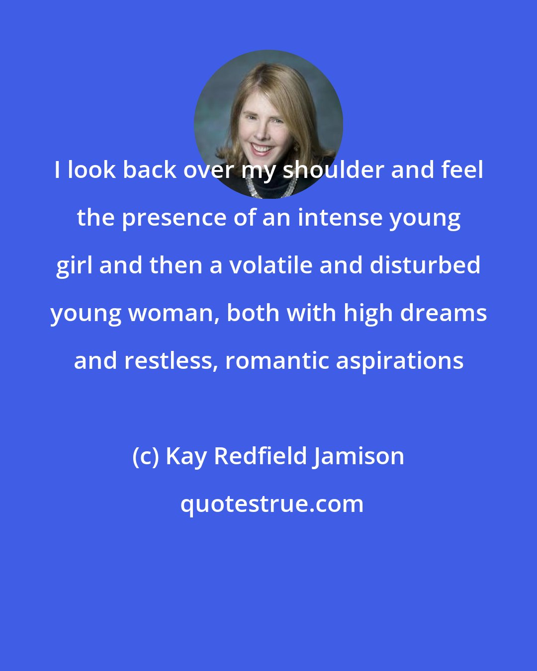 Kay Redfield Jamison: I look back over my shoulder and feel the presence of an intense young girl and then a volatile and disturbed young woman, both with high dreams and restless, romantic aspirations