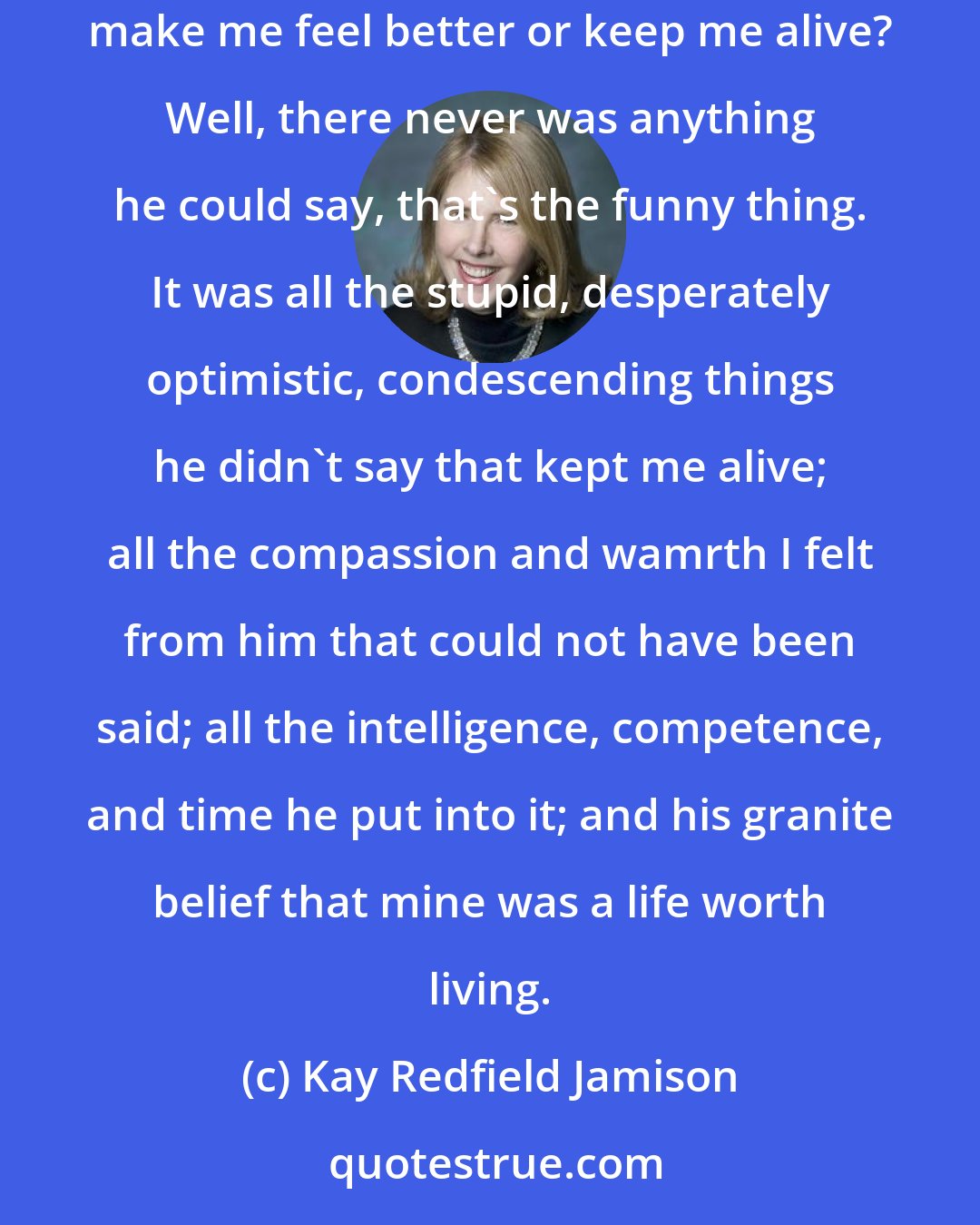 Kay Redfield Jamison: I remember sitting in his office a hundred times during those grim months and each time thinking, What on earth can he say that will make me feel better or keep me alive? Well, there never was anything he could say, that's the funny thing. It was all the stupid, desperately optimistic, condescending things he didn't say that kept me alive; all the compassion and wamrth I felt from him that could not have been said; all the intelligence, competence, and time he put into it; and his granite belief that mine was a life worth living.