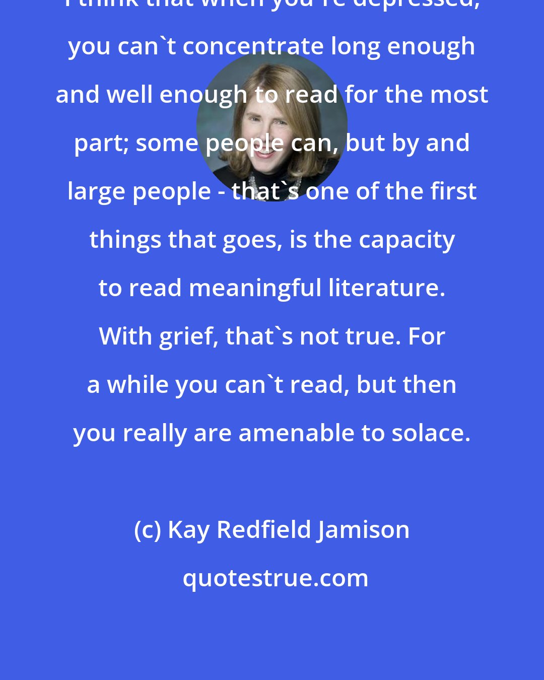 Kay Redfield Jamison: I think that when you're depressed, you can't concentrate long enough and well enough to read for the most part; some people can, but by and large people - that's one of the first things that goes, is the capacity to read meaningful literature. With grief, that's not true. For a while you can't read, but then you really are amenable to solace.